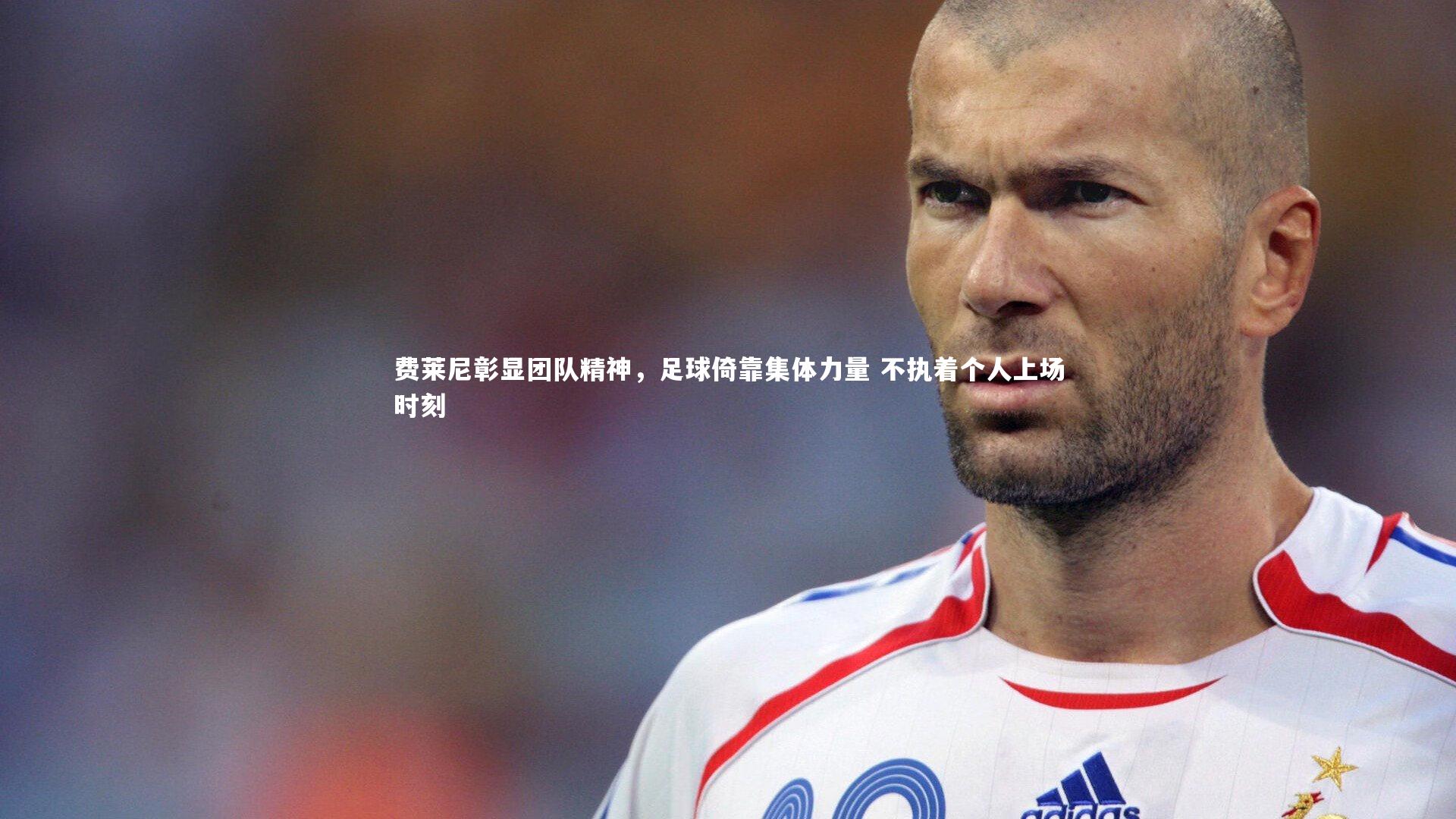 费莱尼彰显团队精神,足球倚靠集体力量 不执着个人上场时刻