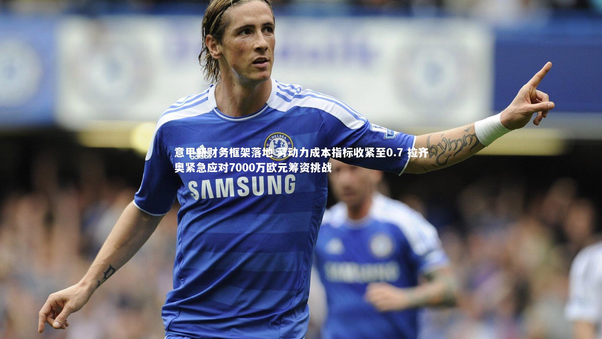 意甲新财务框架落地 劳动力成本指标收紧至0.7 拉齐奥紧急应对7000万欧元筹资挑战